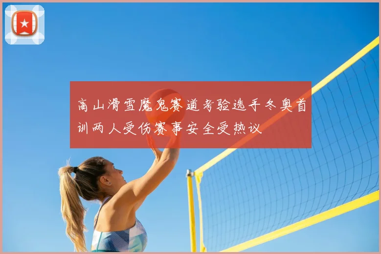 高山滑雪魔鬼赛道考验选手冬奥首训两人受伤赛事安全受热议