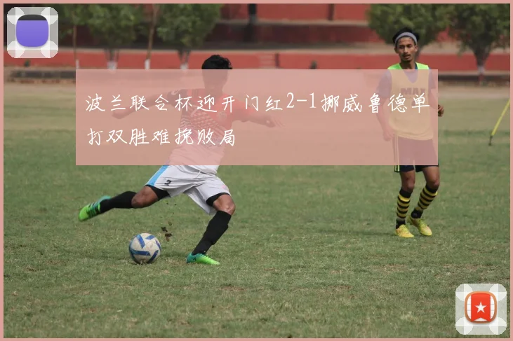 波兰联合杯迎开门红2-1挪威鲁德单打双胜难挽败局