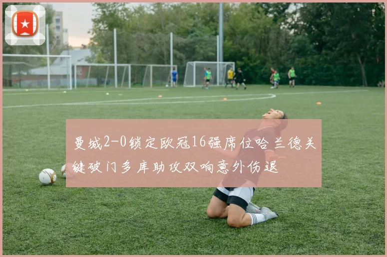 曼城2-0锁定欧冠16强席位哈兰德关键破门多库助攻双响意外伤退