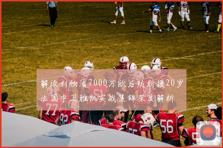 解读利物浦7000万欧后防新援20岁法国中卫雅凯实战集锦深度解析