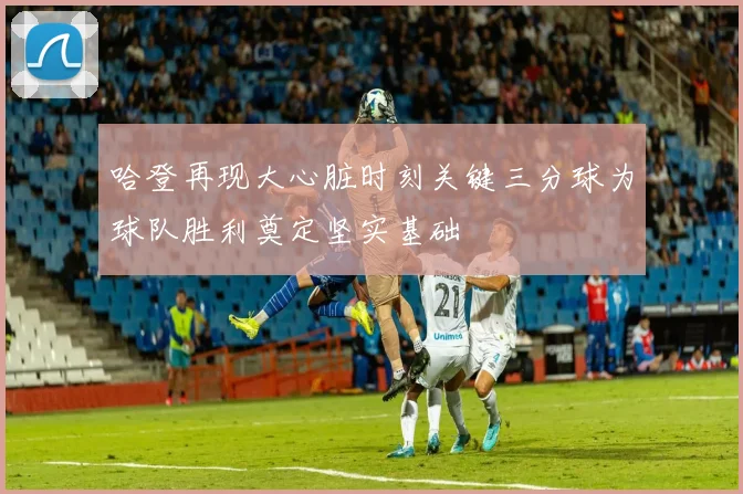 哈登再现大心脏时刻关键三分球为球队胜利奠定坚实基础