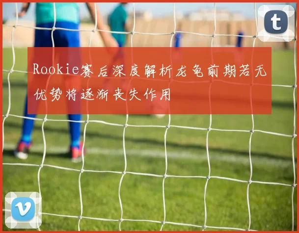 Rookie赛后深度解析龙龟前期若无优势将逐渐丧失作用