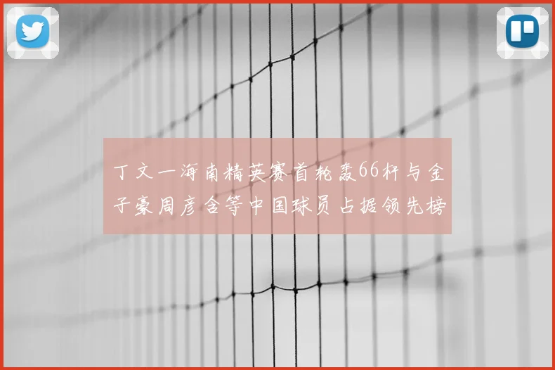 丁文一海南精英赛首轮轰66杆与金子豪周彦含等中国球员占据领先榜前列