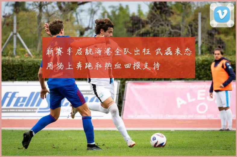 新赛季启航海港全队出征 武磊表态用场上奔跑和热血回报支持