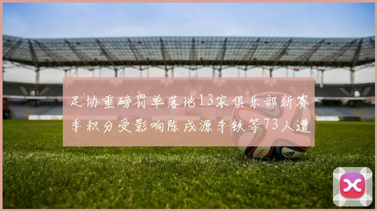 足协重磅罚单落地13家俱乐部新赛季积分受影响陈戌源李铁等73人遭终身禁足