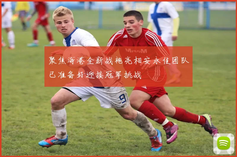 聚焦海港全新战袍亮相安永佳团队已准备好迎接冠军挑战