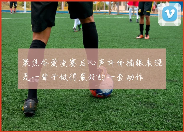 聚焦谷爱凌赛后心声评价摘银表现是一辈子做得最好的一套动作