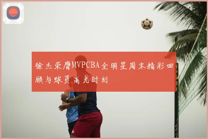 徐杰荣膺MVPCBA全明星周末精彩回顾与球员高光时刻