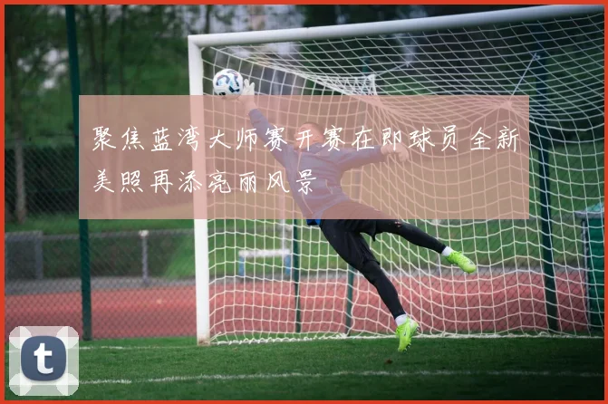 聚焦蓝湾大师赛开赛在即球员全新美照再添亮丽风景