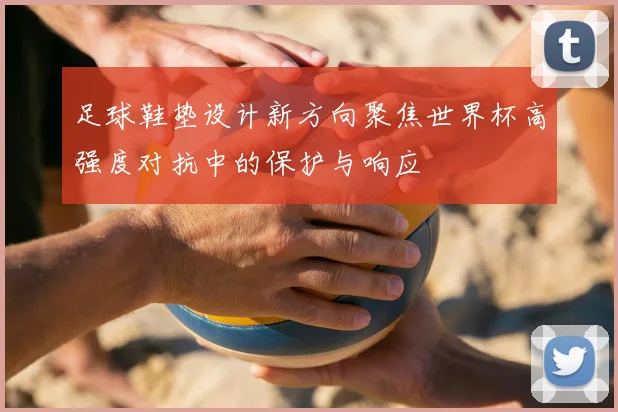 足球鞋垫设计新方向聚焦世界杯高强度对抗中的保护与响应