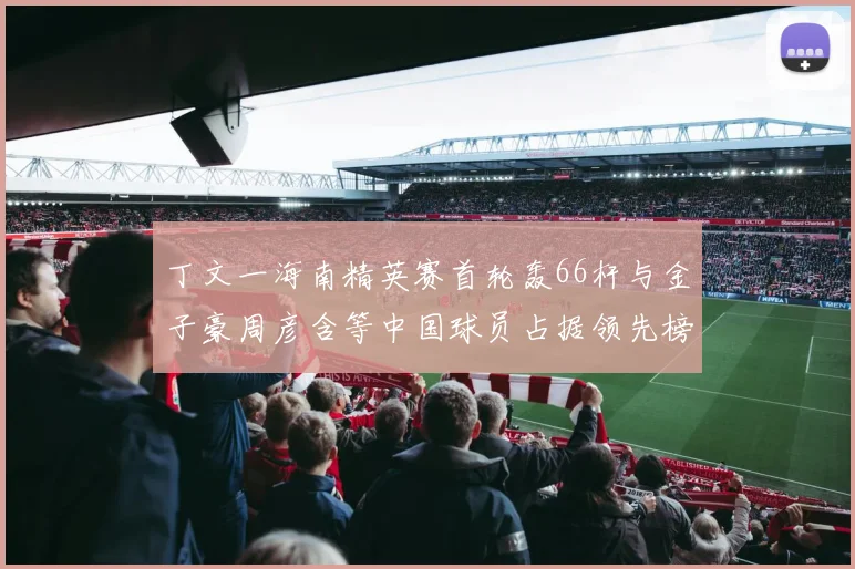 丁文一海南精英赛首轮轰66杆与金子豪周彦含等中国球员占据领先榜前列