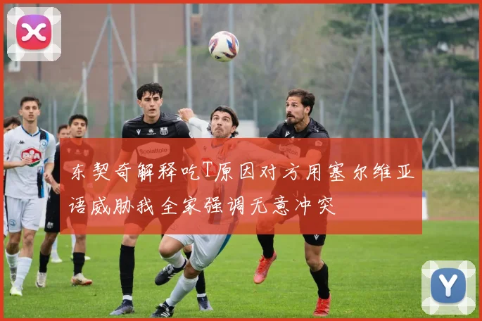 东契奇解释吃T原因对方用塞尔维亚语威胁我全家强调无意冲突