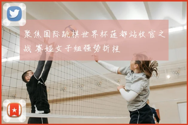 聚焦国际跳棋世界杯莲都站收官之战 赛娅女子组强势折桂