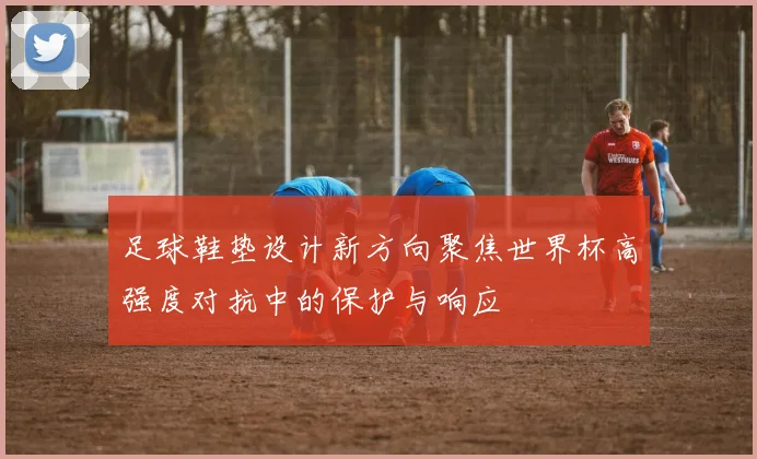 足球鞋垫设计新方向聚焦世界杯高强度对抗中的保护与响应