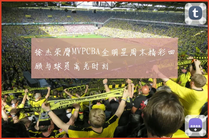 徐杰荣膺MVPCBA全明星周末精彩回顾与球员高光时刻